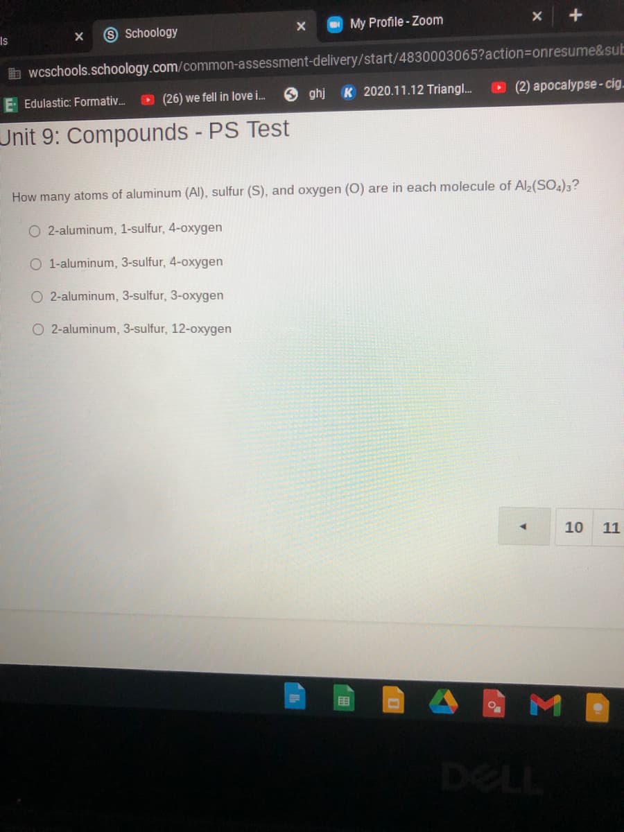 My Profile - Zoom
Is
9 Schoology
b wcschools.schoology.com/common-assessment-delivery/start/4830003065?action3Donresume&sub
Edulastic: Formativ.
O (26) we fell in love i.
ghj
K 2020.11.12 Triangl.
O (2) apocalypse-cig.
Unit 9: Compounds - PS Test
How many atoms of aluminum (Al), sulfur (S), and oxygen (0) are in each molecule of Al,(SO,);?
O 2-aluminum, 1-sulfur, 4-oxygen
O 1-aluminum, 3-sulfur, 4-oxygen
O 2-aluminum, 3-sulfur, 3-oxygen
O 2-aluminum, 3-sulfur, 12-oxygen
10
11
DELL
