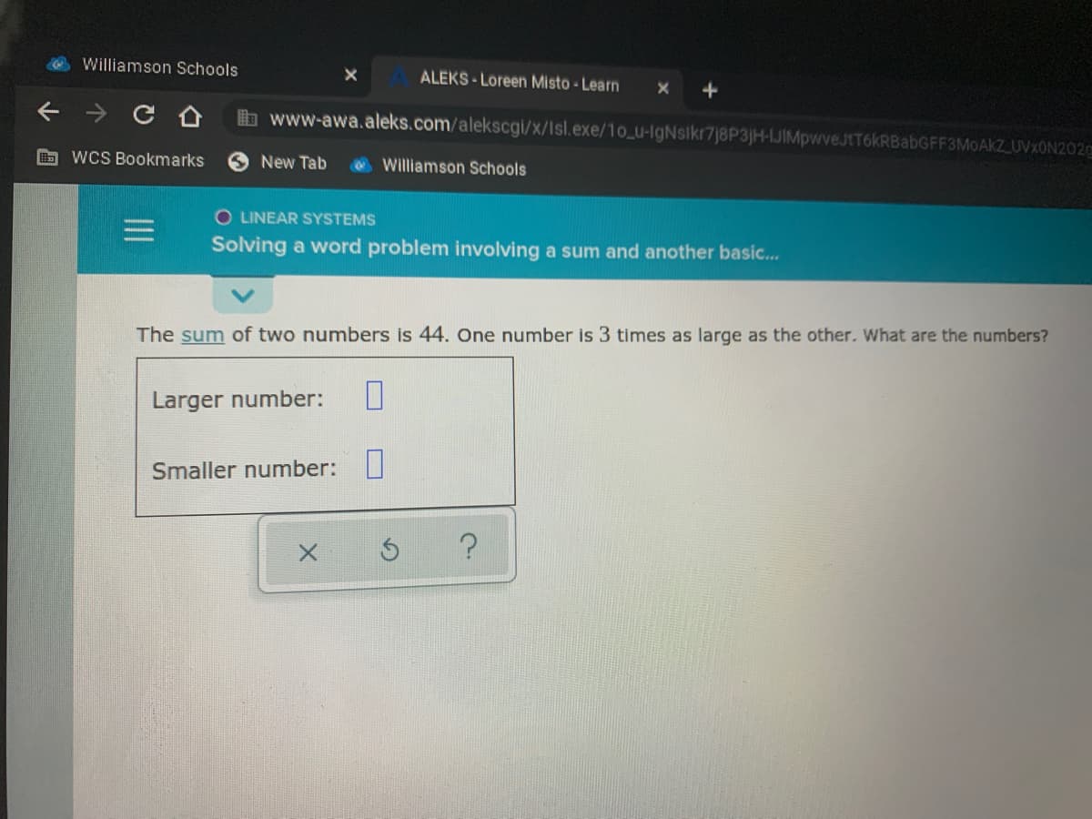 Williamson Schools
ALEKS- Loreen Misto - Learn
b www-awa.aleks.com/alekscgi/x/Isl.exe/1o_u-IgNsikr7j8P3jH-IJIMpwveJtT6kRBabGFF3MoAkZ UVXON202
WCS Bookmarks
New Tab
Williamson Schools
O LINEAR SYSTEMS
Solving a word problem involving a sum and another basic.
The sum of two numbers is 44. One number is 3 times as large as the other. What are the numbers?
Larger number:
Smaller number:
II
个
