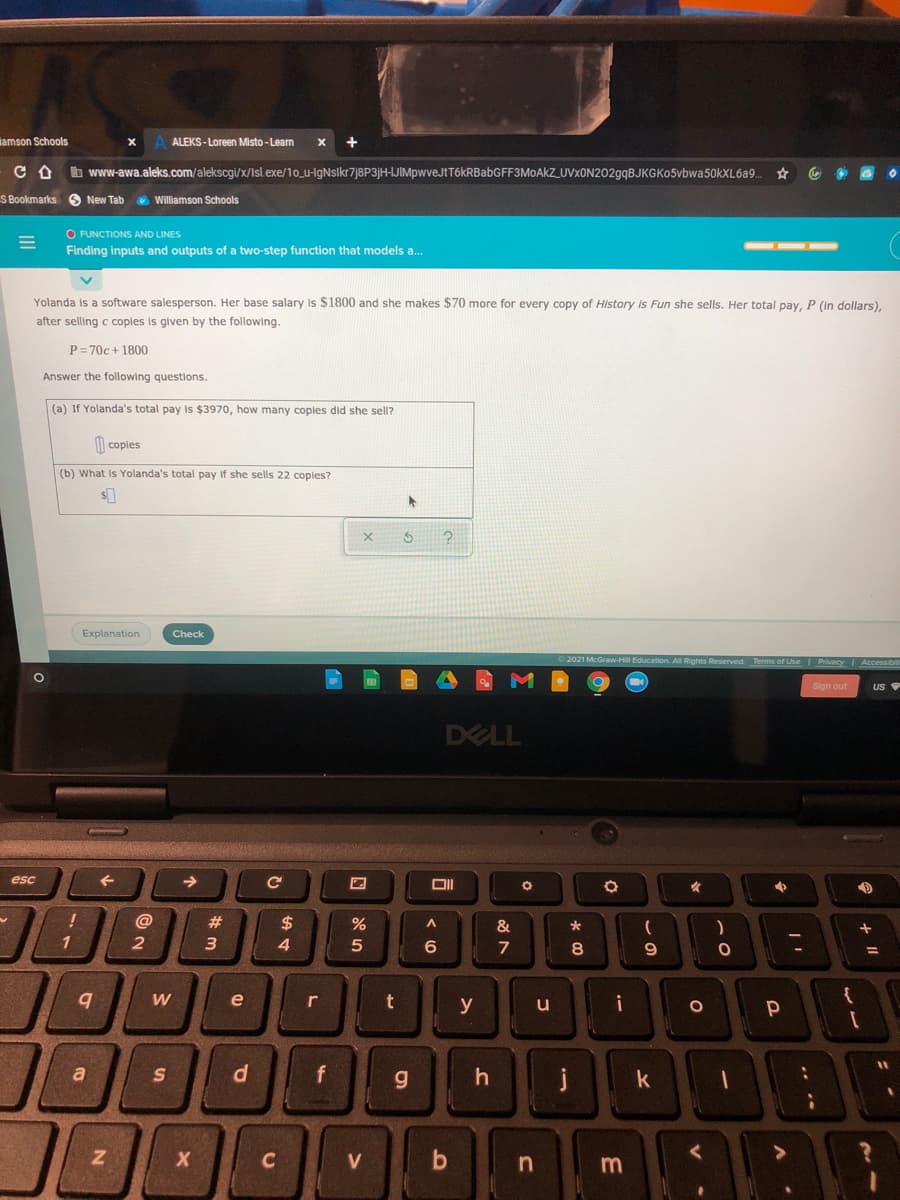 lamson Schools
ALEKS-Loreen Misto- Learn
b www-awa.aleks.com/alekscgi/x/Isl.exe/10_u-IgNsikr7j8P3jH-IJIMpwveJtTókRBabGFF3MoAkZ_UVxON202gqBJKGKo5vbwa50kXL6a9.
S Bookmarks O New Tab
O Williamson Schools
O FUNCTIONS AND LINES
Finding inputs and outputs of a two-step function that models a.
Yolanda is a software salesperson. Her base salary is $1800 and she makes $70 more for every copy of History is Fun she sells. Her total pay, P (In dollars),
after selling c coples is given by the following.
P= 70c + 1800
Answer the following questions.
(a) If Yolanda's total pay is $3970, how many coples did she sell?
I| coples
(b) What
Yolanda's total pay if she sells 22 copies?
Explanation
Check
raw-Hill Education. All Rights Resered
Terms of Use Privacy |Accessib
Sign out
DELL
esc
->
女
@
23
$
&
1
2
3
4.
5
6.
7
08.
e
y
i
{
u
%3D
a
k
C
V
m
f.
