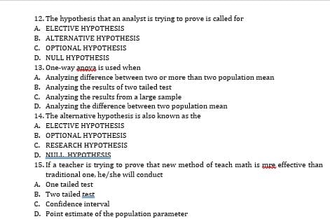 12. The hypothesis that an analyst is trying to prove is called for
A. ELECTIVE HYPOTHESIS
B. ALTERNATIVE HYPOTHESIS
С. ОРTIONAL HYРОTHESIS
D. NULL HYPOTHESIS
13. One-way anoxa is used when.
A. Analyzing difference between two or more than two population mean
B. Analyzing the results of two tailed test
C. Analyzing the results from a large sample
D. Analyzing the difference between two population mean
14. The alternative hypothesis is also known as the
A. ELECTIVE HYPOTHESIS
В. ОРТIONAL HYРОTHESIS
C. RESEARCH HYPOTHESIS
D. NULL HYPOTHESIS
15. If a teacher is trying to prove that new method of teach math is mre, effective than
traditional one, he/she will conduct
A. One tailed test
B. Two tailed test
C. Confidence interval
D. Point estimate of the population parameter
