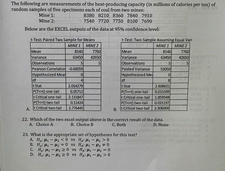 The following are measurements of the heat-producing capacity (in millions of calories per ton) of
random samples of five specimens each of coal from two mines:
Mine 1:
AVOHA
8380 8210 8360 7840 7910
7540 7720 7750 8100 7690
Mine 2:
Below are the EXCEL outputs of the data at 95% confidence level:
t-Test: Paired Two Sample for Means
t-Test: Two-Sample Assuming Equal Vari
MINE 1
MINE 2
MINE 1
MINE 2
7760
Mean
Variance
Observations
Pooled Variance
Mean
Variance
Observations
Pearson Correlation-0.69059
Hypothesized Mear
df
t Stat
P(T<-t) one-tail
t Critical one-tail
P(T<=t) two-tail
A. t Critical two-tail
8140
8140
63450
7760
42650
W.BS
63450
42650
5
5
53050
144
245
Hypothesized Mea
df
t Stat
P(T<=t) one-tail
t Critical one-tail
P(T<=t) two-tail
t Critical two-tail 2.306004
4
2.014279
0.05712
2.131847
0.11424
2.776445
8
2.608621
0.015599
1.859548
0.031197
В.
22. Which of the two excel output above is the correct result of the data.
A. Choice A
B. Choice B
C. Both
D. None
23. What is the appropriate set of hypotheses for this test?
A. H,: µ1 - 2 <0 vs HA: µ – Pz >0
B. H.: H1 – Hz = 0 vs HA: µ - Pz #0
C. H,: H1 - uz 20 vs HA: µ- 42 = 0
D. H,: H1 - 2 20 vs HA: 4 - 42 > 0
%3D
