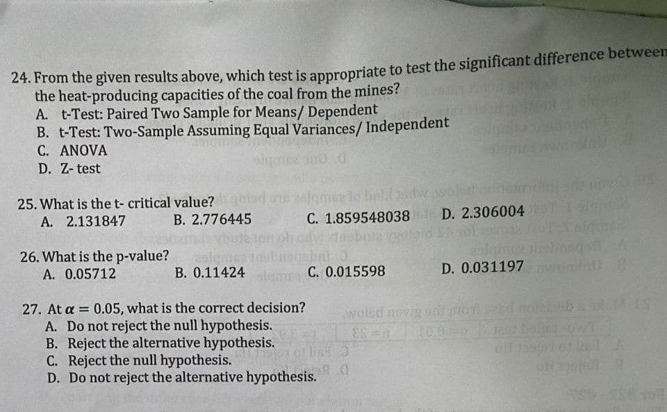 24. From the given results above, which test is anpronriate to test the significant difference between
the heat-producing capacities of the coal from the mines?
A. t-Test: Paired Two Sample for Means/ Dependent
B. t-Test: Two-Sample Assuming Equal Variances/ Independent
C. ANOVA
D. Z- test
25. What is the t- critical value?
A. 2.131847
B. 2.776445
C. 1.859548038 D. 2.306004
26. What is the p-value?
m C. 0.015598
D. 0.031197
A. 0.05712
B. 0.11424
27. At a = 0.05, what is the correct decision?
A. Do not reject the null hypothesis.
B. Reject the alternative hypothesis.
C. Reject the null hypothesis.
D. Do not reject the alternative hypothesis.
wolsd novig
100-0
%3D
