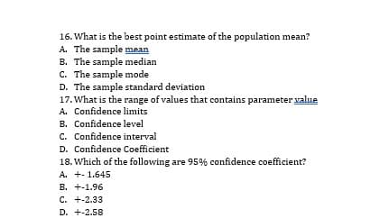 16. What is the best point estimate of the population mean?
A. The sample mean
B. The sample median
C. The sample mode
D. The sample standard deviation
17. What is the range of values that contains parameter value
A. Confidence limits
B. Confidence level
C. Confidence interval
D. Confidence Coefficient
18. Which of the following are 95% confidence coefficient?
A. +- 1.645
B. +-1.96
C. +-2.33
D. +-2.58
