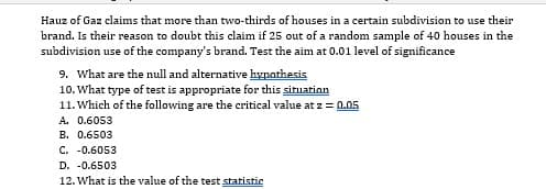 Hauz of Gaz claims that more than two-thirds of houses in a certain subdivision to use their
brand. Is their reason to doubt this claim if 25 out of a random sample of 40 houses in the
subdivision use of the company's brand. Test the aim at 0.01 level of significance
9. What are the null and alternative hypothesis
10. What type of test is appropriate for this situarion
11. Which of the following are the critical value at z = 0.05
A. 0.6053
B. 0.6503
C. -0.6053
D. -0.6503
12. What is the value of the test statistic
