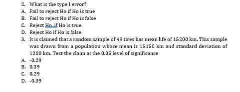 2. What is the type I error?
A. Fail to reject Ho if Ho is true
B. Fail to reject Ho if Ho is false
C. Reject Hn if Ho is true
D. Reject Ho if Ho is false
3. Itis claimed that a random sample of 49 tires has mean life of 15200 km. This sample
was drawn from a population whose mean is 15150 km and standard deviation of
1200 km. Test the claim at the 0.05 level of significance
A. -0.29
B. 0.39
C. 0.29
D. -0.39
