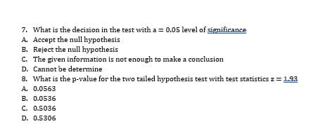 7. What is the decision in the test with a = 0.05 level of significance
A. Accept the null hypothesis
B. Reject the null hypothesis
C. The given information is not enough to make a conclusion
D. Cannot be determine
8. What is the p-value for the two tailed hypothesis test with test statistics z = 1.93
A. 0.0563
B. 0.0536
C. 0.5036
D. 0.5306
