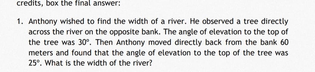 credits, box the final answer:
1. Anthony wished to find the width of a river. He observed a tree directly
across the river on the opposite bank. The angle of elevation to the top of
the tree was 30°. Then Anthony moved directly back from the bank 60
meters and found that the angle of elevation to the top of the tree was
25°. What is the width of the river?
