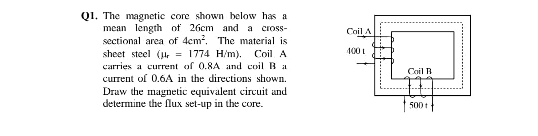 Q1. The magnetic core shown below has a
mean length of 26cm and a
sectional area of 4cm?. The material is
cross-
Coil A
400 t
sheet steel (µ, = 1774 H/m). Coil A
carries a current of 0.8A and coil B a
Coil B
current of 0.6A in the directions shown.
Draw the magnetic equivalent circuit and
determine the flux set-up in the core.
500 t
