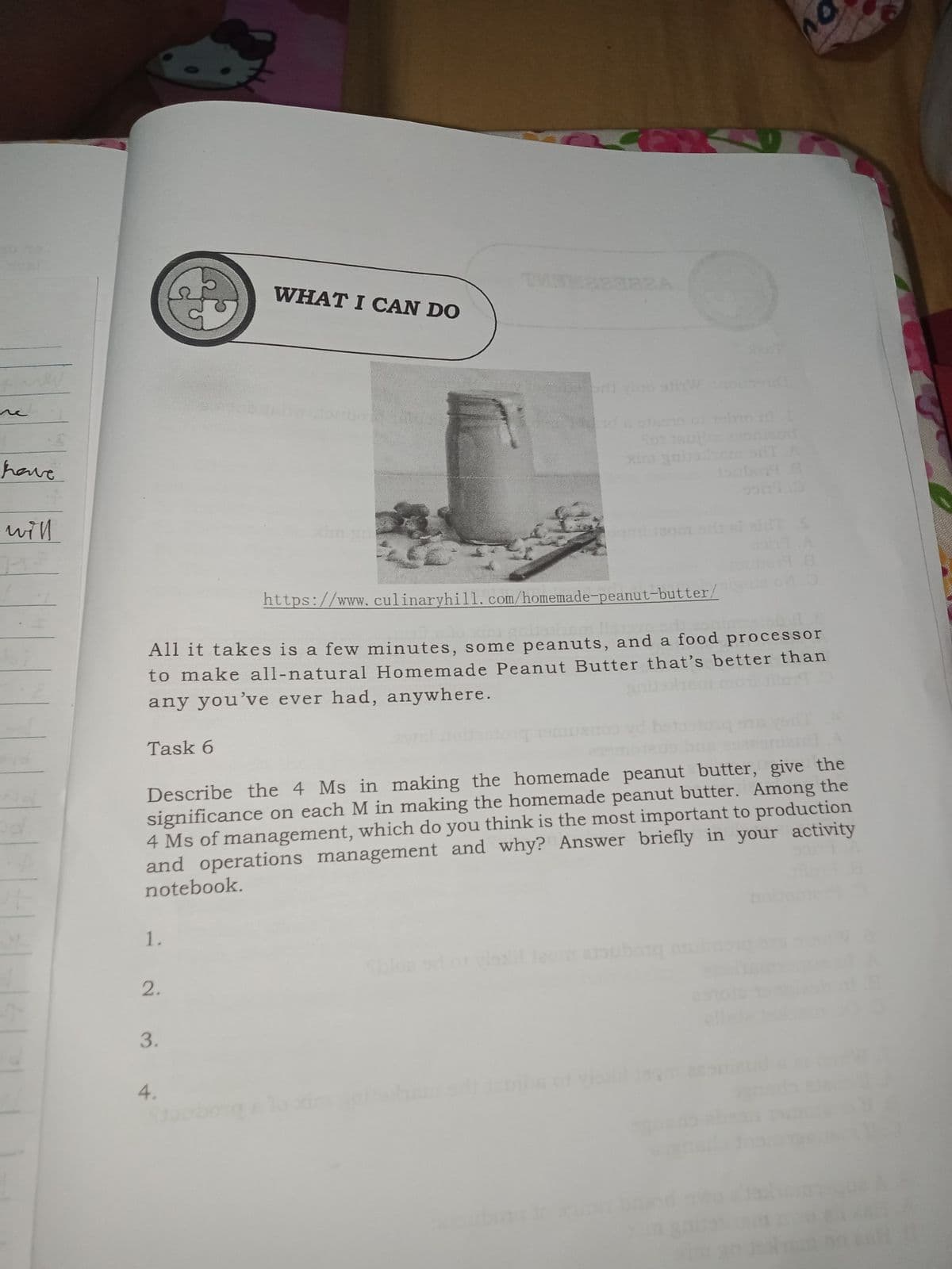 WHAT I CAN DO
e vino stihW
re
have
Sot 18ub
xim gabshemon
will
xim gm
https://www.culinaryhill. com/homemade-peanut-butter/
All it takes is a few minutes, some peanuts, and a food processor
to make all-natural Homemade Peanut Butter that's better than
any you've ever had, anywhere.
Task 6
Describe the 4 Ms in making the homemade peanut butter, give the
significance on each M in making the homemade peanut butter. Among the
4 Ms of management, which do you think is the most important to production
and operations management and why? Answer briefly in your activity
notebook.
1.
bloe sd or vl ao aouborg m
2.
4.
be
3.
