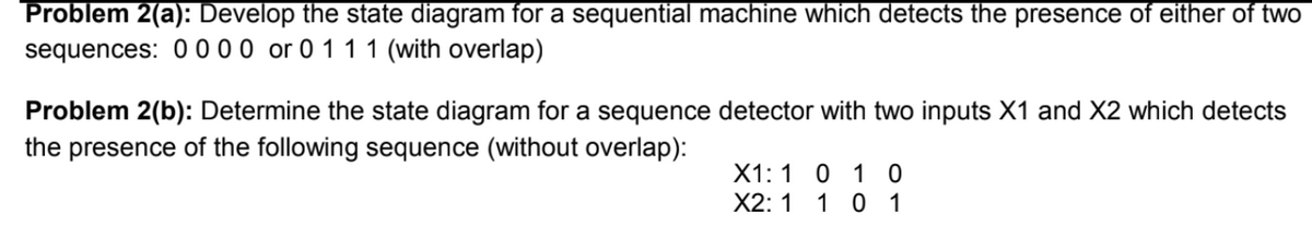 Problem 2(a): Develop the state diagram for a sequential machine which detects the presence of either of twO
sequences: 00 00 or 0 1 1 1 (with overlap)
Problem 2(b): Determine the state diagram for a sequence detector with two inputs X1 and X2 which detects
the presence of the following sequence (without overlap):
X1: 1 0 1 0
X2: 1 1 0 1
