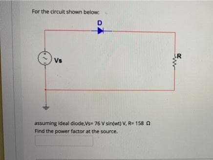 For the circuit shown below:.
D
R
Vs
assuming ideal diode,Vs= 76 V sin(wt) V, R= 158 Q
Find the power factor at the source.
