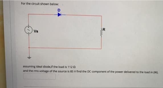 For the circuit shown below:
D
Vs
assuming ideal diode,if the load is 112 0
and the rms voltage of the source is 85 V find the DC component of the power delivered to the load in (W).
