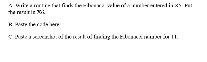 A. Write a routine that finds the Fibonacci value of a number entered in X5. Put
the result in X6.
B. Paste the code here:
C. Paste a screenshot of the result of finding the Fibonacci number for 11.
