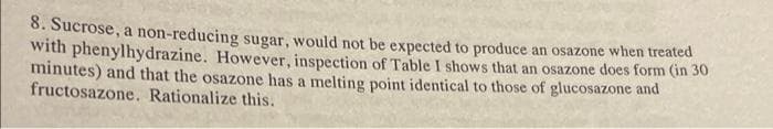 8. Sucrose, a non-reducing sugar, would not be expected to produce an osazone when treated
with phenylhydrazine. However, inspection of Table I shows that an osazone does form (in 30
minutes) and that the osazone has a melting point identical to those of glucosazone and
fructosazone. Rationalize this.
