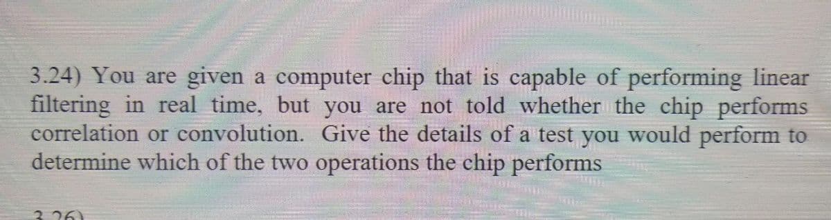 3.24) You are given a computer chip that is capable of performing linear
filtering in real time, but you are not told whether the chip performs
correlation or convolution. Give the details of a test you would perform to
determine which of the two operations the chip performs
