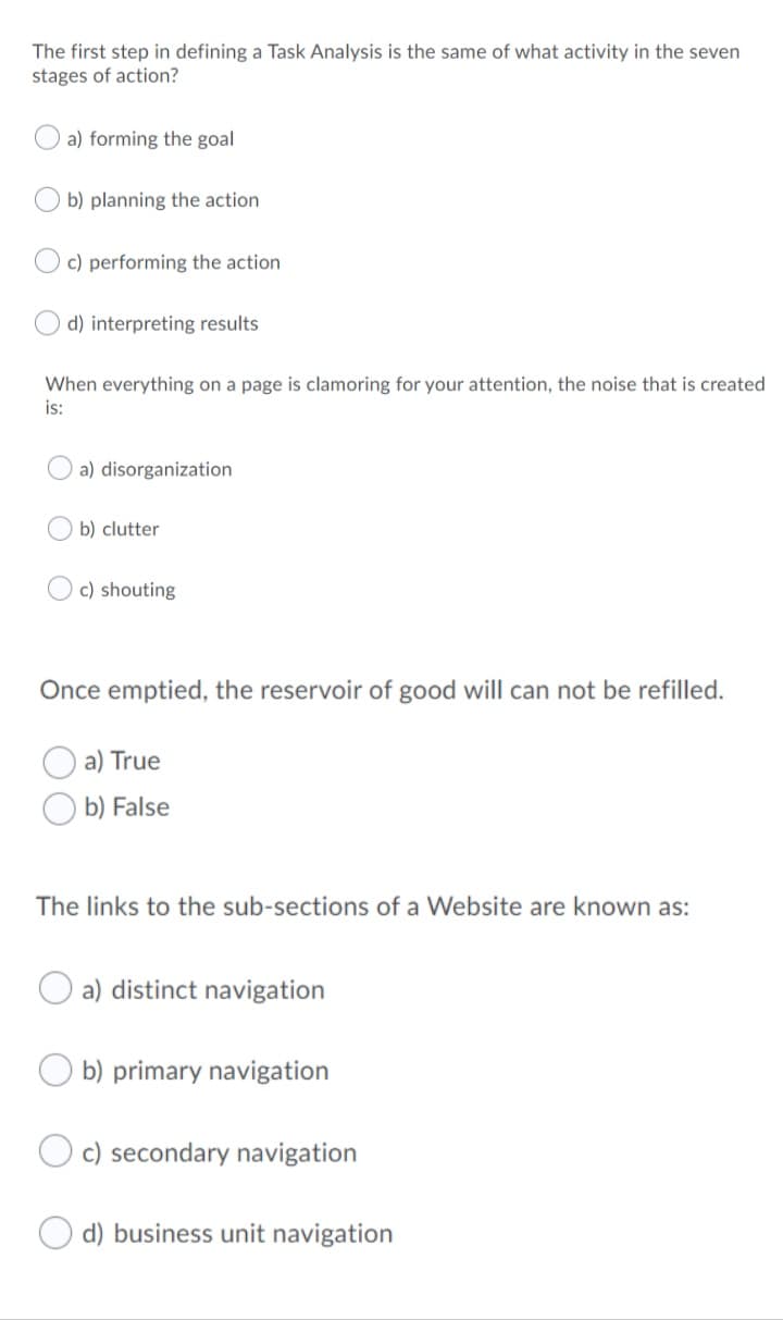 The first step in defining a Task Analysis is the same of what activity in the seven
stages of action?
a) forming the goal
b) planning the action
c) performing the action
d) interpreting results
When everything on a page is clamoring for your attention, the noise that is created
is:
a) disorganization
b) clutter
c) shouting
Once emptied, the reservoir of good will can not be refilled.
a) True
b) False
The links to the sub-sections of a Website are known as:
O a) distinct navigation
b) primary navigation
c) secondary navigation
O d) business unit navigation
O O
