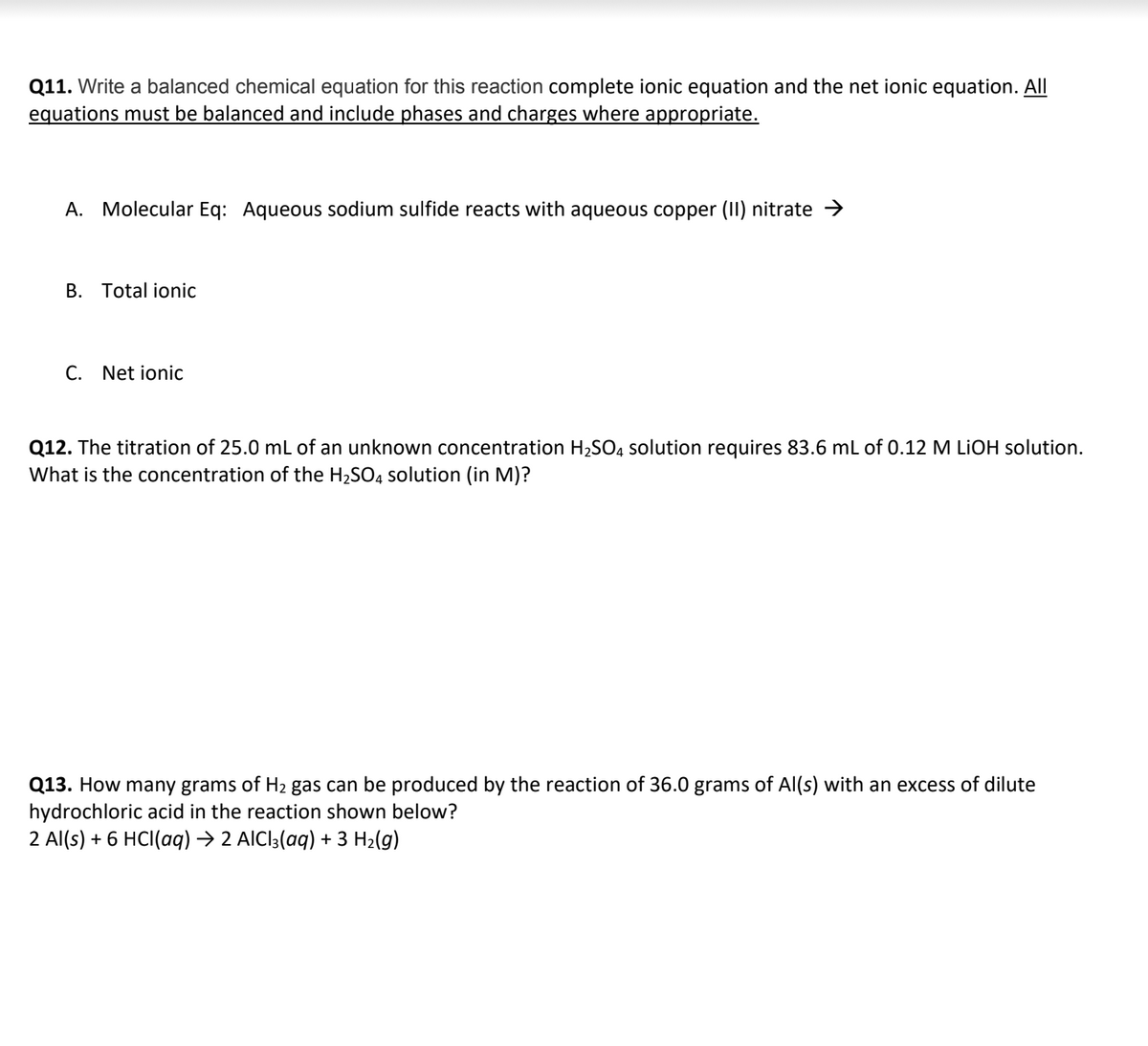 **Question 11:**
Write a balanced chemical equation for this reaction, including a complete ionic equation and the net ionic equation. All equations must be balanced and include phases and charges where appropriate.

**A. Molecular Equation:**
Aqueous sodium sulfide reacts with aqueous copper (II) nitrate → 

**B. Total Ionic Equation:**

**C. Net Ionic Equation:**

**Question 12:**
The titration of 25.0 mL of an unknown concentration \( H_2SO_4 \) solution requires 83.6 mL of 0.12 M \( LiOH \) solution. What is the concentration of the \( H_2SO_4 \) solution (in M)?

**Question 13:**
How many grams of \( H_2 \) gas can be produced by the reaction of 36.0 grams of \( Al(s) \) with an excess of dilute hydrochloric acid in the reaction shown below?

\[ 2 Al(s) + 6 HCl(aq) \rightarrow 2 AlCl_3(aq) + 3 H_2(g)\]