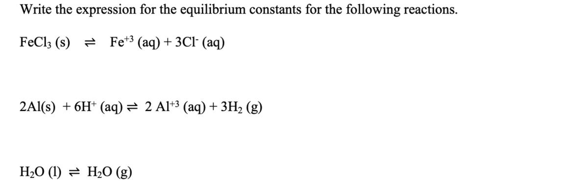 Write the expression for the equilibrium constants for the following reactions.
FeCl3 (s) Fe+ (aq) + 3Cl- (aq)
2Al(s) + 6H+ (aq) = 2 Al+³ (aq) + 3H₂(g)
H₂O (1) H₂O (g)