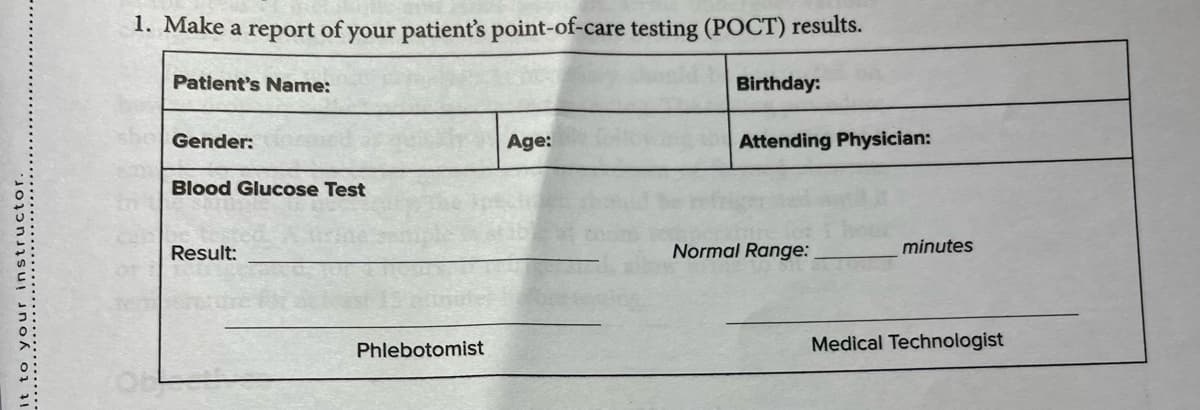 it to your instructor.
1. Make a report of your patient's point-of-care testing (POCT) results.
Patient's Name:
Gender:
Blood Glucose Test
Result:
Phlebotomist
Age:
Birthday:
Attending Physician:
Normal Range:
minutes
Medical Technologist