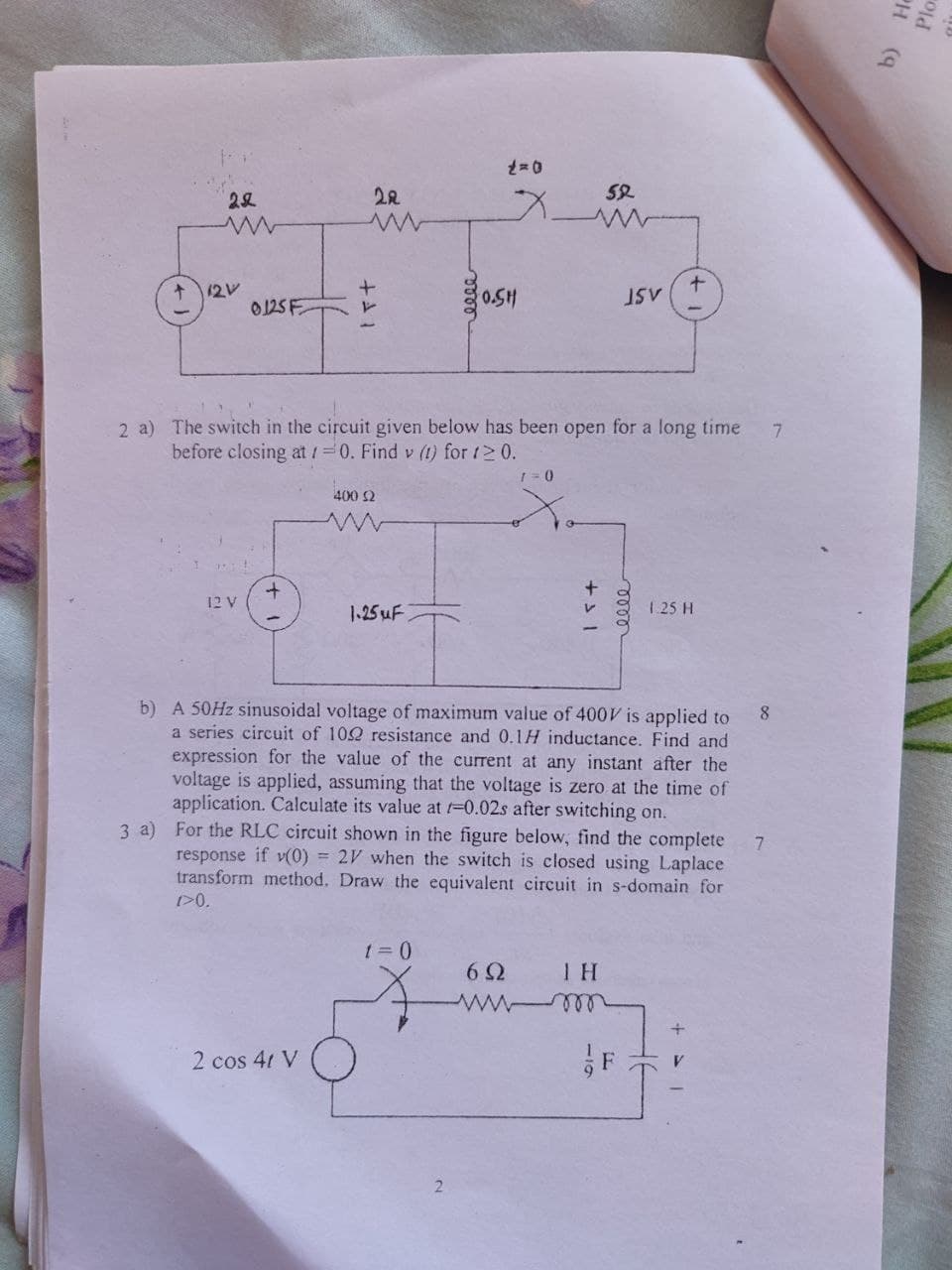 22
22
༣
1=0
w
w
X
52
w
+12V
0125F
++1
0000
+
0.SH
JSV
2 a) The switch in the circuit given below has been open for a long time
before closing at 10. Find v (1) for 1≥0.
400 ≤2
www
+
12 V
1.25uF
1=0
0000
+31
1.25 H
b) He
Ploa
b) A 50Hz sinusoidal voltage of maximum value of 400V is applied to
a series circuit of 102 resistance and 0.1H inductance. Find and
expression for the value of the current at any instant after the
voltage is applied, assuming that the voltage is zero at the time of
application. Calculate its value at -0.02s after switching on.
3 a) For the RLC circuit shown in the figure below, find the complete
response if (0) 2V when the switch is closed using Laplace
transform method. Draw the equivalent circuit in s-domain for
1>0.
2 cos 4t V
1=0
6Ω ΤΗ
www-m
F
+
8
2