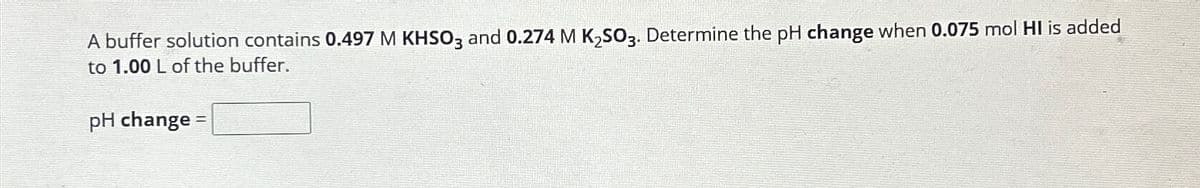 A buffer solution contains 0.497 M KHSO3 and 0.274 M K₂SO3. Determine the pH change when 0.075 mol HI is added
to 1.00 L of the buffer.
pH change