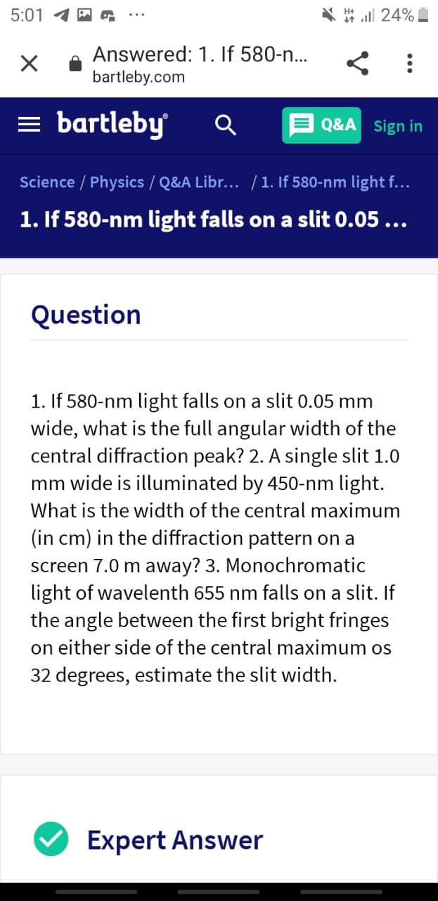 5:01 1 A
* all 24%
Answered: 1. If 580-n...
bartleby.com
= bartleby
Q&A Sign in
Science / Physics / Q&A Libr... /1. If 580-nm light f...
1. If 580-nm light falls on a slit 0.05...
Question
1. If 580-nm light falls on a slit 0.05 mm
wide, what is the full angular width of the
central diffraction peak? 2. A single slit 1.0
mm wide is illuminated by 450-nm light.
What is the width of the central maximum
(in cm) in the diffraction pattern on a
screen 7.0 m away? 3. Monochromatic
light of wavelenth 655 nm falls on a slit. If
the angle between the first bright fringes
on either side of the central maximum os
32 degrees, estimate the slit width.
Expert Answer
