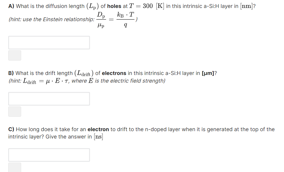 A) What is the diffusion length (Lp) of holes at T = 300 K in this intrinsic a-Si:H layer in [nm]?
kB ·T
(hint: use the Einstein relationship:
Hp
B) What is the drift length (Ldrift) of electrons in this intrinsic a-Si:H layer in [µm]?
(hint: Ldrift = µ· E·T, where E is the electric field strength)
C) How long does it take for an electron to drift to the n-doped layer when it is generated at the top of the
intrinsic layer? Give the answer in ns
