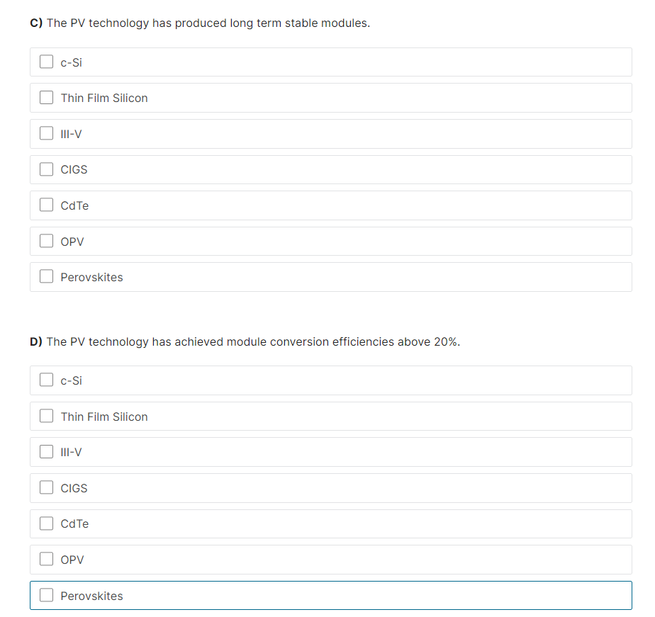 C) The PV technology has produced long term stable modules.
c-Si
Thin Film Silicon
III-V
CIGS
CdTe
OPV
Perovskites
D) The PV technology has achieved module conversion efficiencies above 20%.
c-Si
Thin Film Silicon
III-V
CIGS
CdTe
OPV
Perovskites
