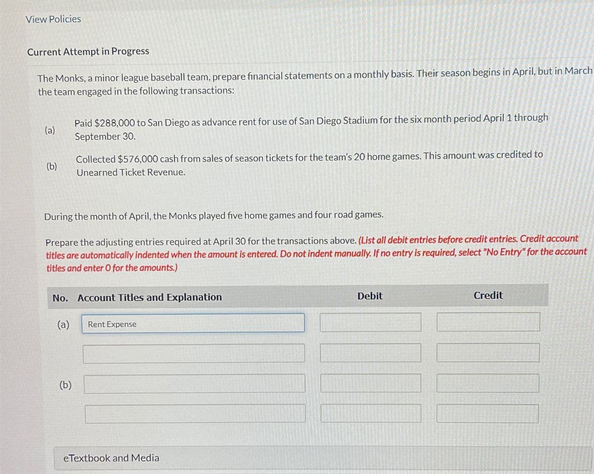 View Policies
Current Attempt in Progress
The Monks, a minor league baseball team, prepare financial statements on a monthly basis. Their season begins in April, but in March
the team engaged in the following transactions:
(a)
(b)
Paid $288,000 to San Diego as advance rent for use of San Diego Stadium for the six month period April 1 through
September 30.
Collected $576,000 cash from sales of season tickets for the team's 20 home games. This amount was credited to
Unearned Ticket Revenue.
During the month of April, the Monks played five home games and four road games.
Prepare the adjusting entries required at April 30 for the transactions above. (List all debit entries before credit entries. Credit account
titles are automatically indented when the amount is entered. Do not indent manually. If no entry is required, select "No Entry" for the account
titles and enter O for the amounts.)
No. Account Titles and Explanation
Debit
Credit
(a)
Rent Expense
(b)
eTextbook and Media