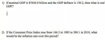 1) If nominal GDP is $7636.0 billion and the GDP deflator is 130.2, then what is real
GDP?
2) If the Consumer Price Index rose from 166.3 in 1985 to 380.1 in 2010, what
would be the inflation rate over this period?
