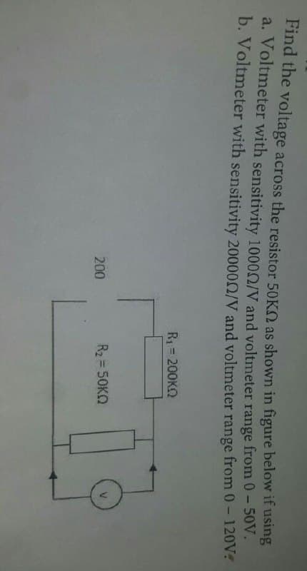 Find the voltage across the resistor 50KO as shown in figure below if using
a. Voltmeter with sensitivity 10000/V and voltmeter range from 0-50V.
b. Voltmeter with sensitivity 200000/V and voltmeter range from 0- 120V?
R1 = 200KN
%3D
200
R2 = 50KO
