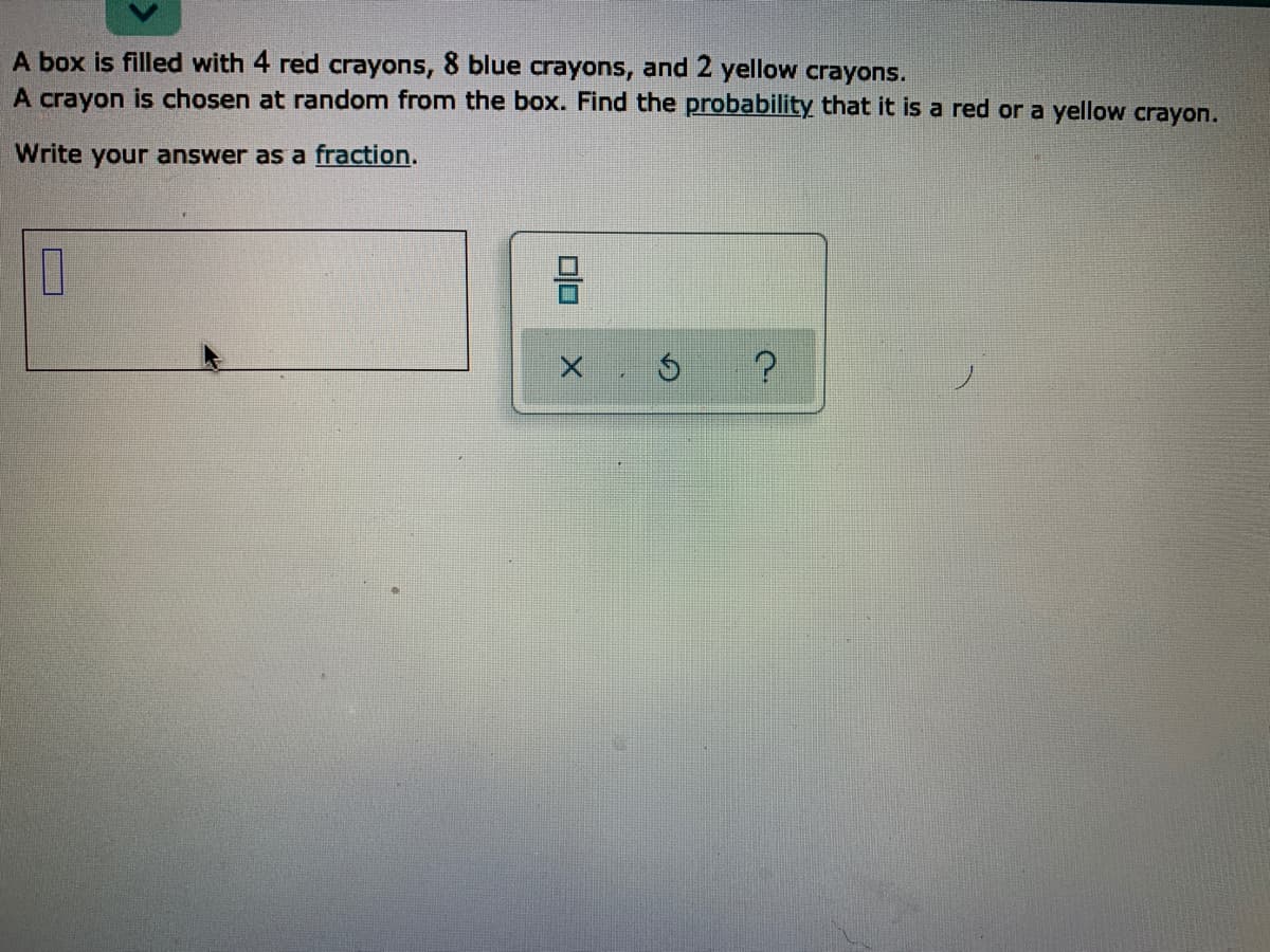 A box is filled with 4 red crayons, 8 blue crayons, and 2 yellow crayons.
A crayon is chosen at random from the box. Find the probability that it is a red or a yellow crayon.
Write your answer as a fraction.
