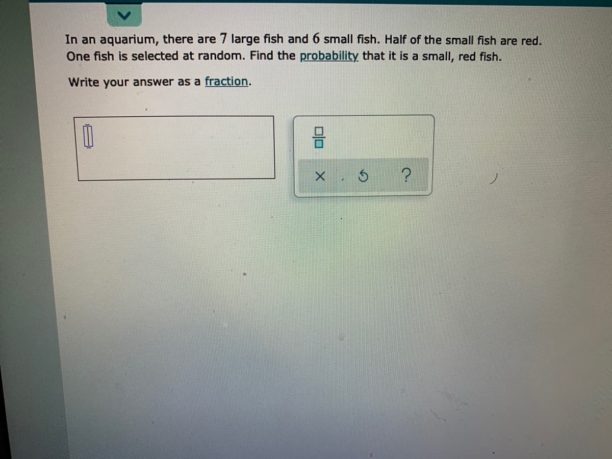 In an aquarium, there are 7 large fish and 6 small fish. Half of the small fish are red.
One fish is selected at random. Find the probability that it is a small, red fish.
Write your answer as a fraction.
