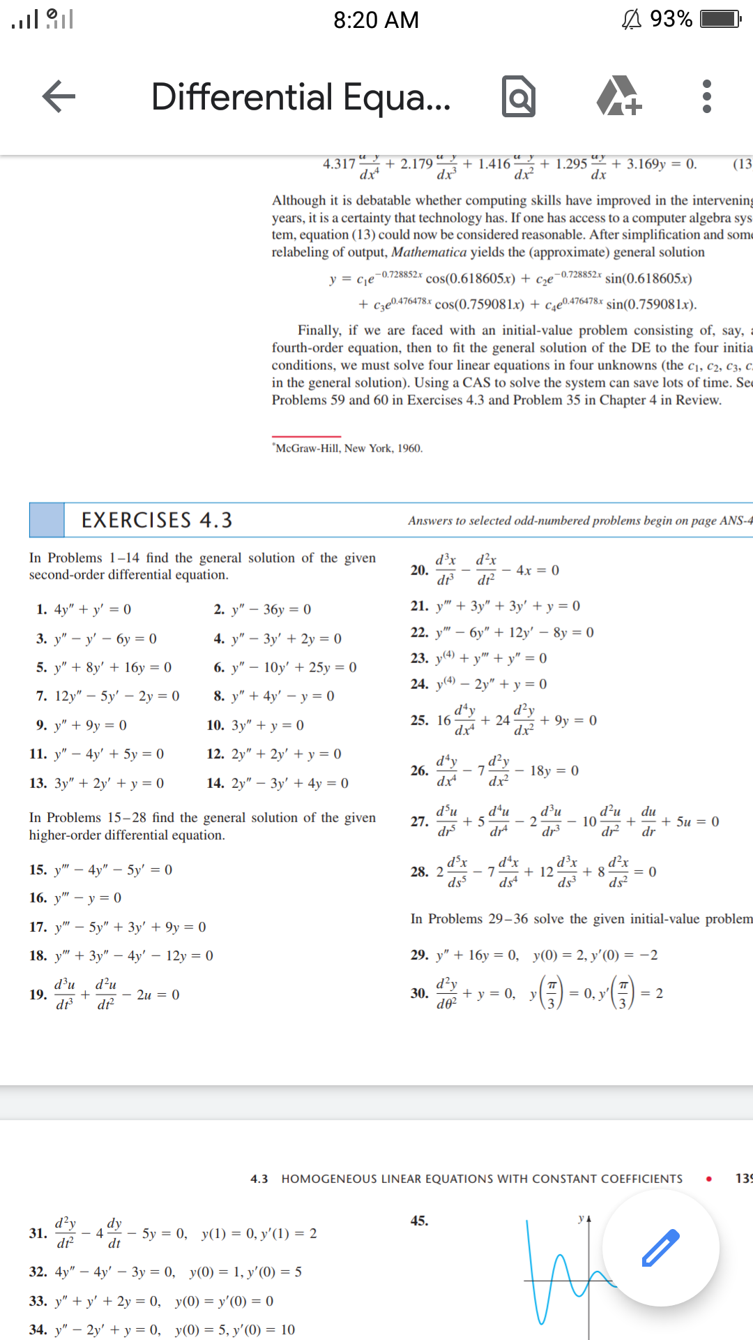 8:20 AM
A 93%
Differential Equa...
+ 2.179 “ 2 + 1.416 “ + 1.295 *² + 3.169y = 0.
dx
4.317
(13
dx
dx?
dx
Although it is debatable whether computing skills have improved in the intervening
years, it is a certainty that technology has. If one has access to a computer algebra sys
tem, equation (13) could now be considered reasonable. After simplification and some
relabeling of output, Mathematica yields the (approximate) general solution
,-0.728852x sin(0.618605x)
Cze
-0.728852.x
y = c¡e
cos(0.618605.x) +
+ cze0.476478x cos(0.759081x) + c4e0.476478x sin(0.759081x).
Finally, if we are faced with an initial-value problem consisting of, say, a
fourth-order equation, then to fit the general solution of the DE to the four initia
conditions, we must solve four linear equations in four unknowns (the c1, c2, c3, c.
in the general solution). Using a CAS to solve the system can save lots of time. Sec
Problems 59 and 60 in Exercises 4.3 and Problem 35 in Chapter 4 in Review.
*McGraw-Hill, New York, 1960.
EXERCISES 4.3
Answers to selected odd-numbered problems begin on page ANS-4
In Problems 1–14 find the general solution of the given
second-order differential equation.
d²x
d³x
20.
d
- 4x = 0
dt?
1. 4y" + y' = 0
2. у" — 36у — 0
21. y" + 3y" + 3y' + y = 0
3. у" — у' — бу —D 0
4. у" — Зу' + 2у %3D 0
22. у"
бу" + 12y' — 8у %3D0
23. у) + у" + у" %3D0
5. y" + 8y' + 16y = 0
6. у" — 10y' + 25у %3D0
24. y(4) – 2y" + y = 0
7. 12y" – 5y' – 2y = 0
8. у" + 4y' — у%3D0
dªy
+ 24
dx²
9. у" + 9у 3D 0
10. Зу" + у %3D0
25. 16
+ 9y = 0
dx
11. у" — 4у' + 5у %3D 0
12. 2y" + 2y' + y = 0
d'y
,d²y
7
dx
dx²
26.
18y = 0
13. Зу" + 2у' +у 3D 0
14. 2y" — Зу' + 4y %3D 0
d³u
27.
dr
d²u
- 10
dr
d*u
d³u
In Problems 15–28 find the general solution of the given
higher-order differential equation.
du
+ 5u = 0
dr
+ 5
- 2
dr
dr
d³x
+ 12
ds3
d³x
dªx
d²x
15. у" — 4у" — 5у' %3D 0
28. 2
- 7
+ 8
= 0
ds
ds
ds?
16. у" — у 3 0
In Problems 29– 36 solve the given initial-value problem
17. y" – 5y" + 3y' + 9y = 0
18. у" + Зу" — 4y' — 12у %3D0
29. y" + 16у 3 0, у(0) — 2, у'(0) — —2
d³u
19.
d?u
- 2u = 0
d?y
+ y = 0, y
= 0, y'
= 2
30.
dr
4.3 HOMOGENEOUS LINEAR EQUATIONS WITH CONSTANT COEFFICIENTS
139
d?y
dy
45.
31.
4
- 5y = 0, y(1) = 0, y'(1) = 2
dr
dt
32. 4y"
4y' — Зу %3D 0, у (0) — 1, у' (0) — 5
33. y" + y' + 2y = 0, y(0) = y'(0) = 0
34. у" — 2у' +у%3D 0, у(0) %3D 5, у' (0) %3D 10
