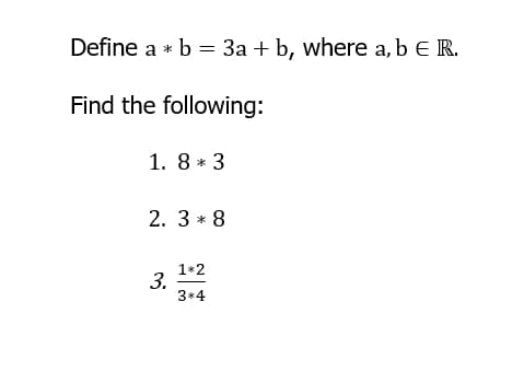 Define a * b = 3a + b, where a, b E R.
Find the following:
1. 8 * 3
2. 3 * 8
1*2
3.
3*4
