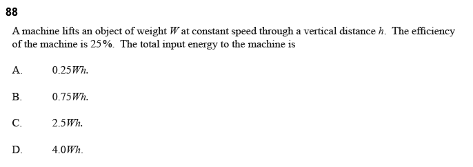 88
A machine lifts an object of weight Wat constant speed through a vertical distance h. The efficiency
of the machine is 25%. The total input energy to the machine is
A.
B.
C.
D.
0.25Wh.
0.75Wh.
2.5Wh.
4.0Wh.