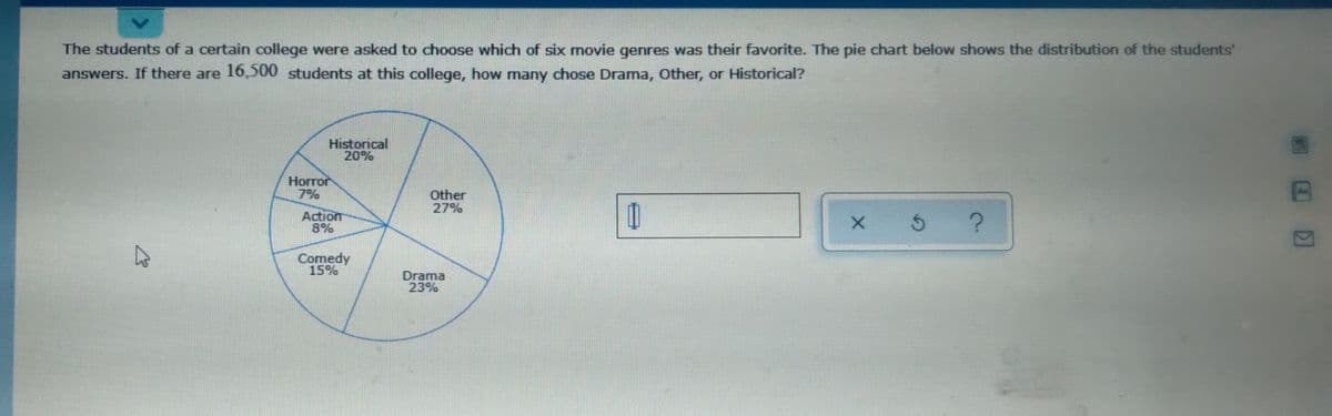 The students of a certain college were asked to choose which of six movie genres was their favorite. The pie chart below shows the distribution of the students'
answers. If there are 16,500 students at this college, how many chose Drama, Other, or Historical?
Historical
20%
Нorror
7%
Other
27%
Action
8%
Comedy
15%
Drama
23%
