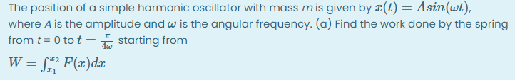 The position of a simple harmonic oscillator with mass mis given by r(t) = Asin(wt),
where A is the amplitude and w is the angular frequency. (a) Find the work done by the spring
from t = 0 to t =
starting from
W = [ F(x)dx
