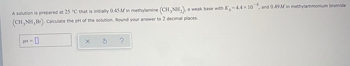 A solution is prepared at 25 °C that is initially 0.45M in methylamine (CH,NH,), a weak base with K=4.4 × 10 ", and 0.49M in methylammonium bromide
(CH NH,Br). Calculate the pH of the solution. Round your answer to 2 decimal places.
pH =
