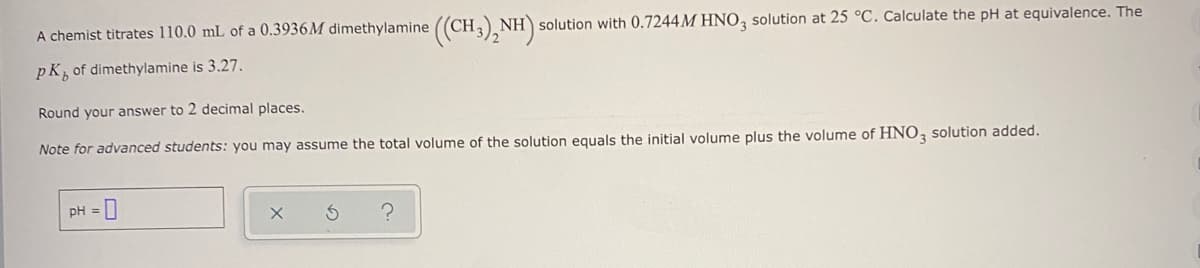 A chemist titrates 110.0 mL of a 0.3936M dimethylamine ((CH,)
NH solution with 0.7244M HNO, solution at 25 °C. Calculate the pH at equivalence. The
pK, of dimethylamine is 3.27.
Round your answer to 2 decimal places.
Note for advanced students: you may assume the total volume of the solution equals the initial volume plus the volume of HNO, solution added.
pH = 0
