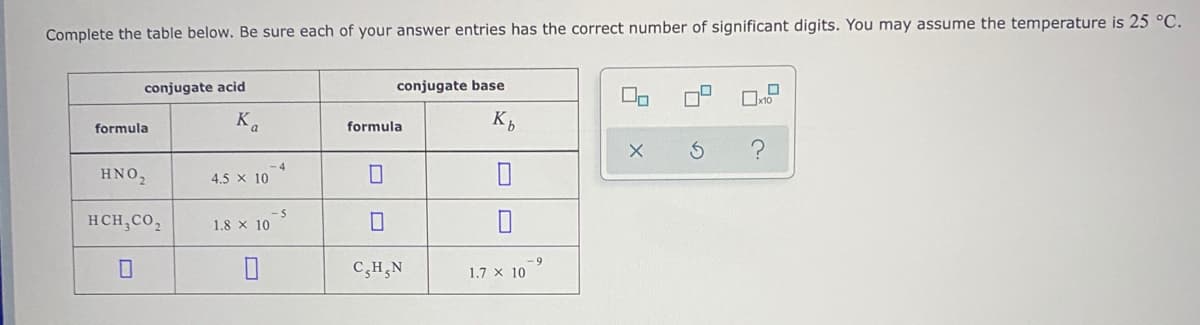 Complete the table below. Be sure each of your answer entries has the correct number of significant digits. You may assume the temperature is 25 °C.
conjugate acid
conjugate base
Ka
formula
K,
formula
HNO2
4.5 x 10
HCH,CO,
1.8 x 10
-69
C,H,N
1.7 x 10
