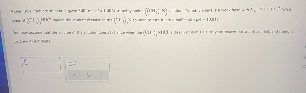 A chemistry graduate student is given 300. mL of a 1.00M trimethylamine ((CH,)N solution. Trimethylamine is a weak base with K,=7.4 x 10 ". What
(CH,),N
(CHN solution to turn it into a buffer with pH = 10.81?
mass of
NHCI should the student dissolve in the
You may assume that the volume of the solution doesn't change when the (CH, NHCI is dissolved in it. Be sure your answer has a unit symbol, and round it
to 2 significant digits.
