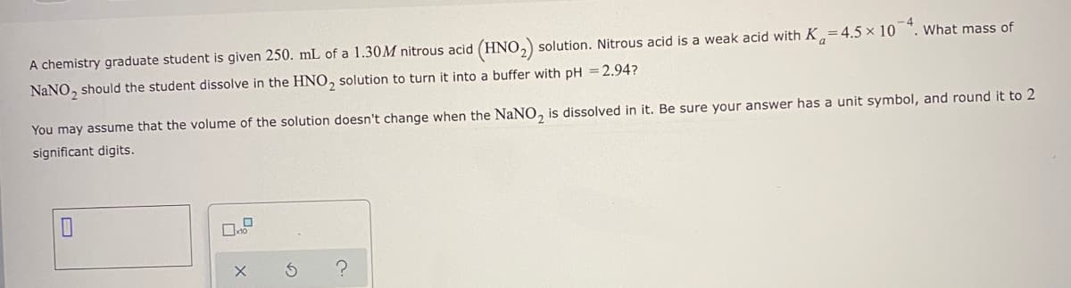 What mass of
A chemistry graduate student is given 250. mL of a 1.30M nitrous acid (HNO,) solution. Nitrous acid is a weak acid with K=4.5 × 10
NaNO, should the student dissolve in the HNO, solution to turn it into a buffer with pH =2.94?
You may assume that the volume of the solution doesn't change when the NaNO,
is dissolved in it. Be sure your answer has a unit symbol, and round it to 2
significant digits.
の
