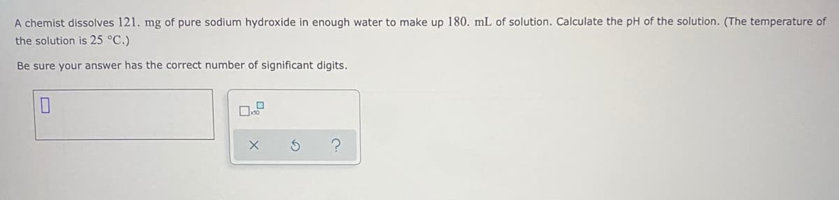 A chemist dissolves 121. mg of pure sodium hydroxide in enough water to make up 180. mL of solution. Calculate the pH of the solution. (The temperature of
the solution is 25 °C.)
Be sure your answer has the correct number of significant digits.
