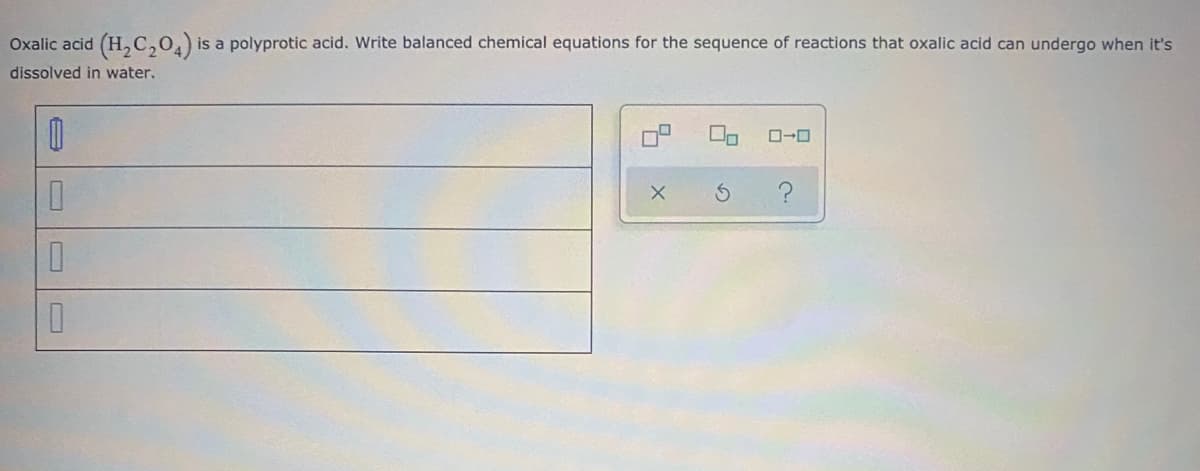 Oxalic acid (H, C,04)*
is a polyprotic acid. Write balanced chemical equations for the sequence of reactions that oxalic acid can undergo when it's
dissolved in water.
占の
O
