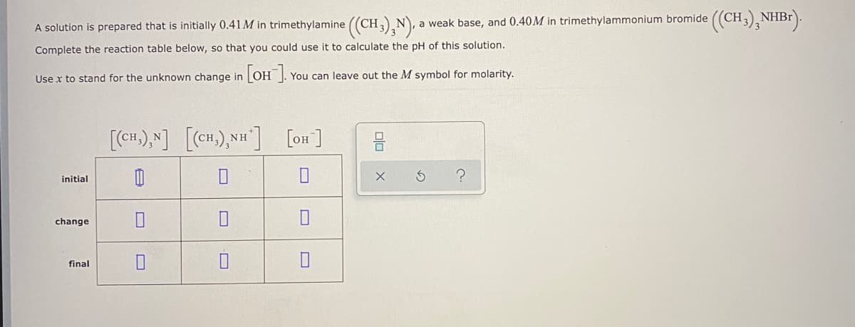 A solution is prepared that is initially 0.41 M in trimethylamine ((CH N, a weak base, and 0.40M in trimethylammonium bromide ((CH,)¸NHB").
Complete the reaction table below, so that you could use it to calculate the pH of this solution.
Use x to stand for the unknown change in
[OH].
You can leave out the M symbol for molarity.
[CH.),N] [CH),NH] [on]
initial
change
final
olo X
O
O
