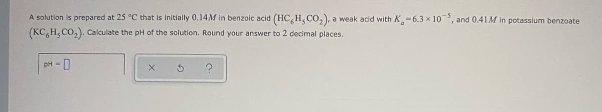 A solution is prepared at 25 °C that is initially 0.14M in benzoic acid (HC, H, CO,), a weak acid with K=6.3 × 10
and 0.41M in potassium benzoate
(KC H, CO,). Calculate the pH of the solution. Round your answer to 2 decimal places.
pH = 0
