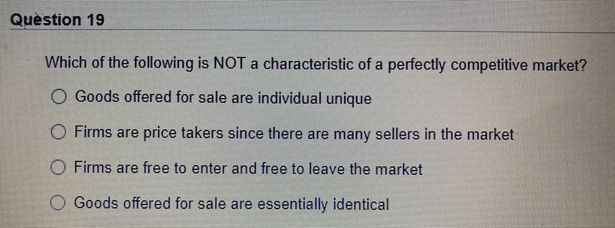 Quèstion 19
Which of the following is NOT a characteristic of a perfectly competitive market?
O Goods offered for sale are individual unique
O Firms are price takers since there are many sellers in the market
O Firms are free to enter and free to leave the market
O Goods offered for sale are essentially identical
