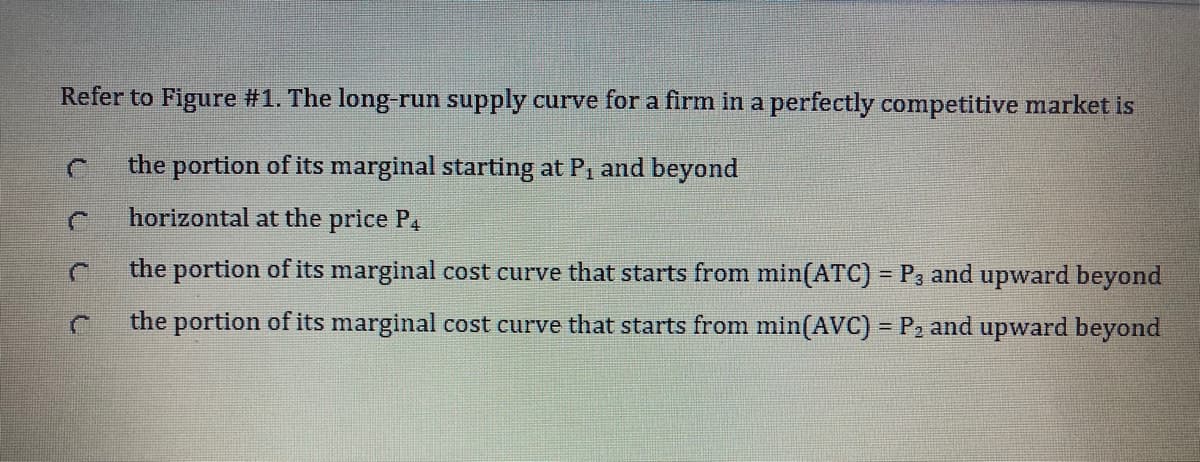 Refer to Figure #1. The long-run supply curve for a firm in a perfectly competitive market is
the portion of its marginal starting at P, and beyond
horizontal at the price P4
the portion of its marginal cost curve that starts from min(ATC) = P3 and upward beyond
the portion of its marginal cost curve that starts from min(AVC) = P2 and upward beyond
