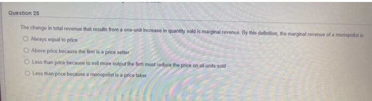 Question 25
The change in total revenue that results from a one-unit increase in quantity sold is marginal revenue. By this definition, the marginal revenue of a monopolist is:
O Always equal to price
O Above price because the firmi is a price setter
O Less than price because to sell more output the firm must reduce the price on all units sold
O Less than price because a monopolist is a price taker
